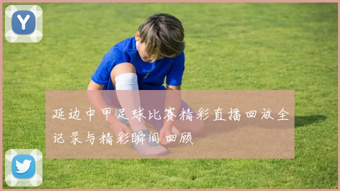 延边中甲足球比赛精彩直播回放全记录与精彩瞬间回顾