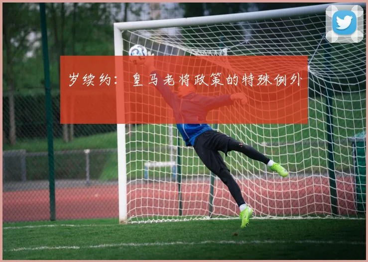 岁续约：皇马老将政策的特殊例外