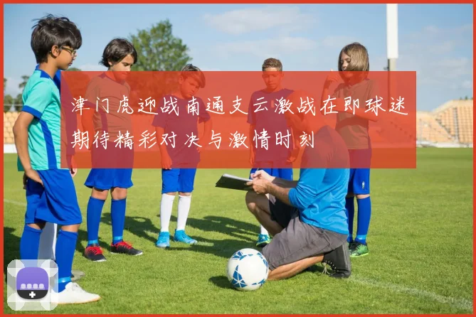 津门虎迎战南通支云激战在即球迷期待精彩对决与激情时刻