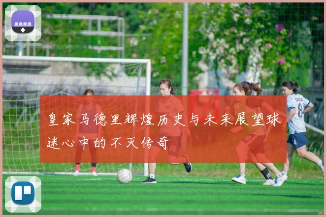 皇家马德里辉煌历史与未来展望球迷心中的不灭传奇