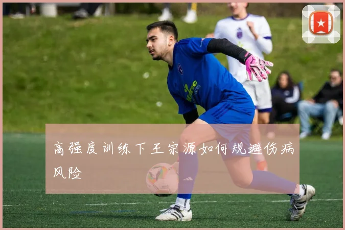 高强度训练下王宗源如何规避伤病风险
