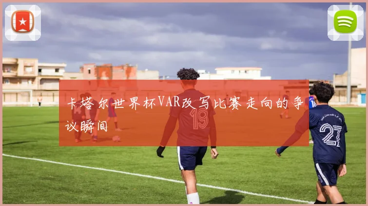 卡塔尔世界杯VAR改写比赛走向的争议瞬间