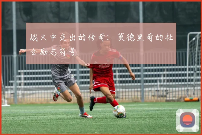 战火中走出的传奇：莫德里奇的社会励志符号