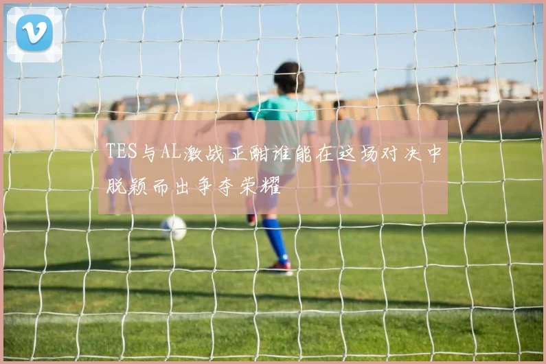 TES与AL激战正酣谁能在这场对决中脱颖而出争夺荣耀