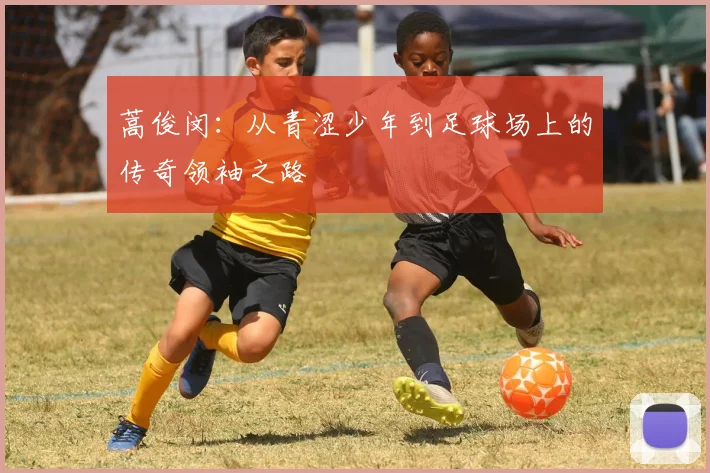 蒿俊闵：从青涩少年到足球场上的传奇领袖之路