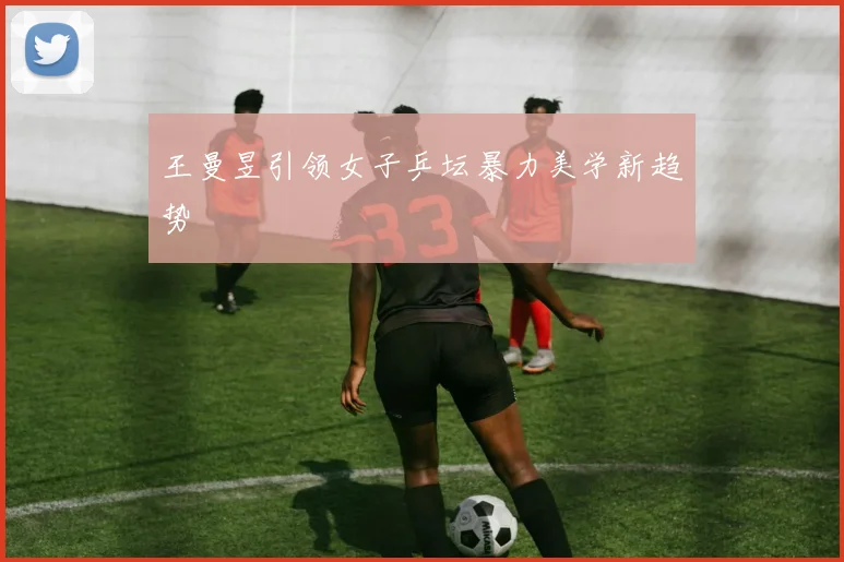 王曼昱引领女子乒坛暴力美学新趋势