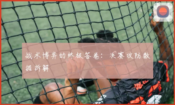 战术博弈的终极答卷：决赛攻防数据拆解